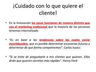 ¡Cuidado con lo que quiere el
               cliente!
• En la Innovación las cosas funcionan de manera distinta que
  con el marketing tradicional que la mayoría de las personas
  tenemos internalizado

• “Es en base a las tendencias sobre las cuales existe
  incertidumbre, que es posible determinar escenarios futuros y
  determinar de que forma competiremos”. Carlos Isaacs

• “Si se trata de preguntarle a mis clientes que quieren. Ellos
  dirán que quieren carretas más rápidas”. Henry Ford
 