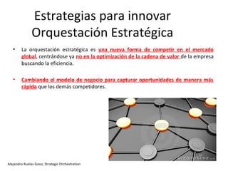 Estrategias para innovar
               Orquestación Estratégica
   •    La orquestación estratégica es una nueva forma de competir en el mercado
        global, centrándose ya no en la optimización de la cadena de valor de la empresa
        buscando la eficiencia.

   •    Cambiando el modelo de negocio para capturar oportunidades de manera más
        rápida que los demás competidores.




Alejandro Ruelas Gossi, Strategic Orchestration
 