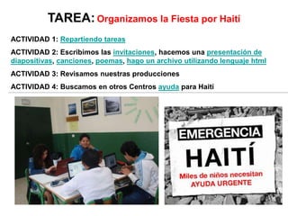 TAREA:Organizamos la Fiesta por Haití
ACTIVIDAD 1: Repartiendo tareas
ACTIVIDAD 2: Escribimos las invitaciones, hacemos una presentación de
diapositivas, canciones, poemas, hago un archivo utilizando lenguaje html
ACTIVIDAD 3: Revisamos nuestras producciones
ACTIVIDAD 4: Buscamos en otros Centros ayuda para Haití
 