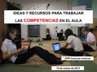 IDEAS Y RECURSOS PARA TRABAJAR 
LAS COMPETENCIAS EN EL AULA 
CPR Cuencas mineras 
12 de marzo de 2013 
 