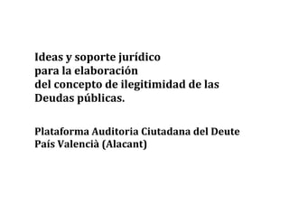 Ideas y soporte jurídico
para la elaboración
del concepto de ilegitimidad de las
Deudas públicas.
Plataforma Auditoria Ciutadana del Deute
País Valencià (Alacant)
1
 