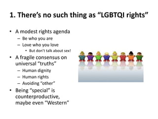 1. There’s no such thing as “LGBTQI rights”
• A modest rights agenda
– Be who you are
– Love who you love
• But don’t talk about sex!
• A fragile consensus on
universal “truths”
– Human dignity
– Human rights
– Avoiding “other”
• Being “special” is
counterproductive,
maybe even “Western”
 