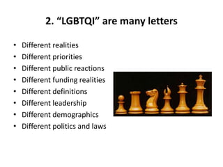 2. “LGBTQI” are many letters
• Different realities
• Different priorities
• Different public reactions
• Different funding realities
• Different definitions
• Different leadership
• Different demographics
• Different politics and laws
 