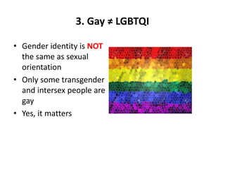 3. Gay ≠ LGBTQI
• Gender identity is NOT
the same as sexual
orientation
• Only some transgender
and intersex people are
gay
• Yes, it matters
 