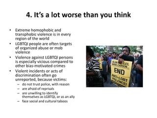 4. It’s a lot worse than you think
• Extreme homophobic and
transphobic violence is in every
region of the world
• LGBTQI people are often targets
of organized abuse or mob
violence
• Violence against LGBTQI persons
is especially vicious compared to
other bias-motivated crimes
• Violent incidents or acts of
discrimination often go
unreported, because victims:
– do not trust police, with reason
– are afraid of reprisals
– are unwilling to identify
themselves as LGBTQI, or as an ally
– face social and cultural taboos
 