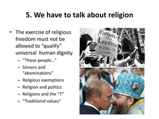 5. We have to talk about religion
• The exercise of religious
freedom must not be
allowed to “qualify”
universal human dignity
– “Those people…”
– Sinners and
“abominations”
– Religious exemptions
– Religion and politics
– Religions and the “T”
– “Traditional values”
 