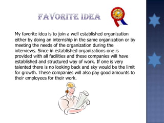 My favorite idea is to join a well established organization
either by doing an internship in the same organization or by
meeting the needs of the organization during the
interviews. Since in established organizations one is
provided with all facilities and these companies will have
established and structured way of work. If one is very
talented there is no looking back and sky would be the limit
for growth. These companies will also pay good amounts to
their employees for their work.
 