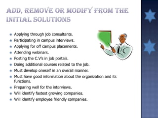  Applying through job consultants.
 Participating in campus interviews.
 Applying for off campus placements.
 Attending webinars.
 Posting the C.V’s in job portals.
 Doing additional courses related to the job.
 Must develop oneself in an overall manner.
 Must have good information about the organization and its
functions.
 Preparing well for the interviews.
 Will identify fastest growing companies.
 Will identify employee friendly companies.
 