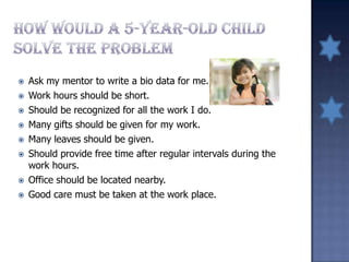  Ask my mentor to write a bio data for me.
 Work hours should be short.
 Should be recognized for all the work I do.
 Many gifts should be given for my work.
 Many leaves should be given.
 Should provide free time after regular intervals during the
work hours.
 Office should be located nearby.
 Good care must be taken at the work place.
 