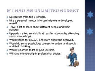  Do courses from top B-schools.
 Hire a personal mentor who can help me in developing
myself.
 Travel a lot to learn about different people and their
cultures.
 Upgrade my technical skills at regular intervals by attending
various workshops.
 Would spend for a N.G.O and learn about the deprived.
 Would do some psychology courses to understand people
and their thinking.
 Would subscribe to lot of paid journals.
 Will take membership in professional bodies.
 