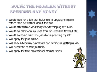  Would look for a job that helps me in upgrading myself
rather than be worried about the pay.
 Would attend free workshops for developing my skills.
 Would do additional courses from sources like Novoed etc.
 Would do some part time jobs for supporting myself.
 Will apply for jobs online.
 Will seek advice my professors and seniors in getting a job.
 Will subscribe to free journals.
 Will apply for free professional memberships.
 