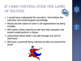  I would have understood the recruiters mind before the
interview and would prepare accordingly.
 Would see the nature of work in all organizations by being
invisible.
 Will create a time machine to see how that company and
myself would perform in future.
 Using these future skills I can get through any sort of
interviews.
 Will have a personal flying machine to take me around the
world
 