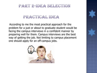 According to me the most practical approach for the
problem for a just or about to graduate student would be
facing the campus interviews in a confident manner by
preparing well for them. Campus interviews are the best
way of getting the job. Not limiting to campus placement
one should apply for an off-campus jobs.
 