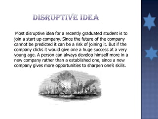Most disruptive idea for a recently graduated student is to
join a start up company. Since the future of the company
cannot be predicted it can be a risk of joining it. But if the
company clicks it would give one a huge success at a very
young age. A person can always develop himself more in a
new company rather than a established one, since a new
company gives more opportunities to sharpen one’s skills.
 