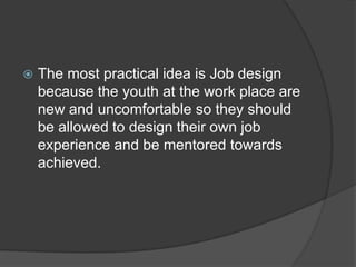  The most practical idea is Job design
because the youth at the work place are
new and uncomfortable so they should
be allowed to design their own job
experience and be mentored towards
achieved.
 