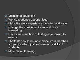 Vocational education
 Work experience opportunities
 Make the work experience more fun and joyful
 Change the curriculum to make it more
interesting
 Have a new method of testing as opposed to
exams
 The tests should be more objective rather than
subjective which just tests memory skills of
students
 More online learning
 