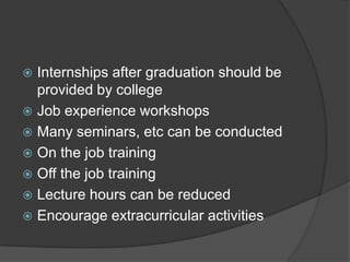  Internships after graduation should be
provided by college
 Job experience workshops
 Many seminars, etc can be conducted
 On the job training
 Off the job training
 Lecture hours can be reduced
 Encourage extracurricular activities
 