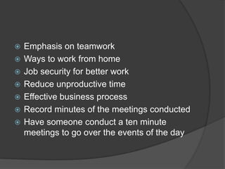  Emphasis on teamwork
 Ways to work from home
 Job security for better work
 Reduce unproductive time
 Effective business process
 Record minutes of the meetings conducted
 Have someone conduct a ten minute
meetings to go over the events of the day
 