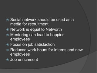  Social network should be used as a
media for recruitment
 Network is equal to Networth
 Mentoring can lead to happier
employees
 Focus on job satisfaction
 Reduced work hours for interns and new
employees
 Job enrichment
 