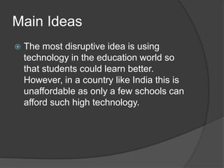 Main Ideas
 The most disruptive idea is using
technology in the education world so
that students could learn better.
However, in a country like India this is
unaffordable as only a few schools can
afford such high technology.
 