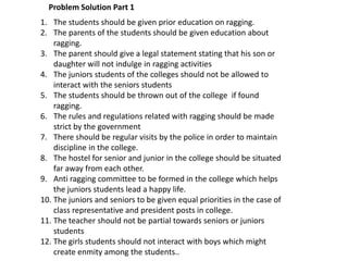 1. The students should be given prior education on ragging.
2. The parents of the students should be given education about
ragging.
3. The parent should give a legal statement stating that his son or
daughter will not indulge in ragging activities
4. The juniors students of the colleges should not be allowed to
interact with the seniors students
5. The students should be thrown out of the college if found
ragging.
6. The rules and regulations related with ragging should be made
strict by the government
7. There should be regular visits by the police in order to maintain
discipline in the college.
8. The hostel for senior and junior in the college should be situated
far away from each other.
9. Anti ragging committee to be formed in the college which helps
the juniors students lead a happy life.
10. The juniors and seniors to be given equal priorities in the case of
class representative and president posts in college.
11. The teacher should not be partial towards seniors or juniors
students
12. The girls students should not interact with boys which might
create enmity among the students..
Problem Solution Part 1
 