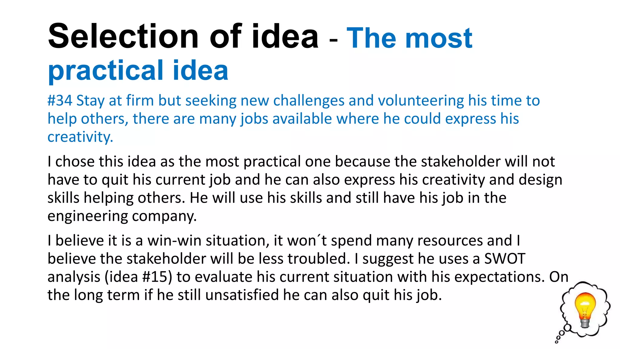 Selection of idea - The most
practical idea
#34 Stay at firm but seeking new challenges and volunteering his time to
help others, there are many jobs available where he could express his
creativity.
I chose this idea as the most practical one because the stakeholder will not
have to quit his current job and he can also express his creativity and design
skills helping others. He will use his skills and still have his job in the
engineering company.
I believe it is a win-win situation, it won´t spend many resources and I
believe the stakeholder will be less troubled. I suggest he uses a SWOT
analysis (idea #15) to evaluate his current situation with his expectations. On
the long term if he still unsatisfied he can also quit his job.
 