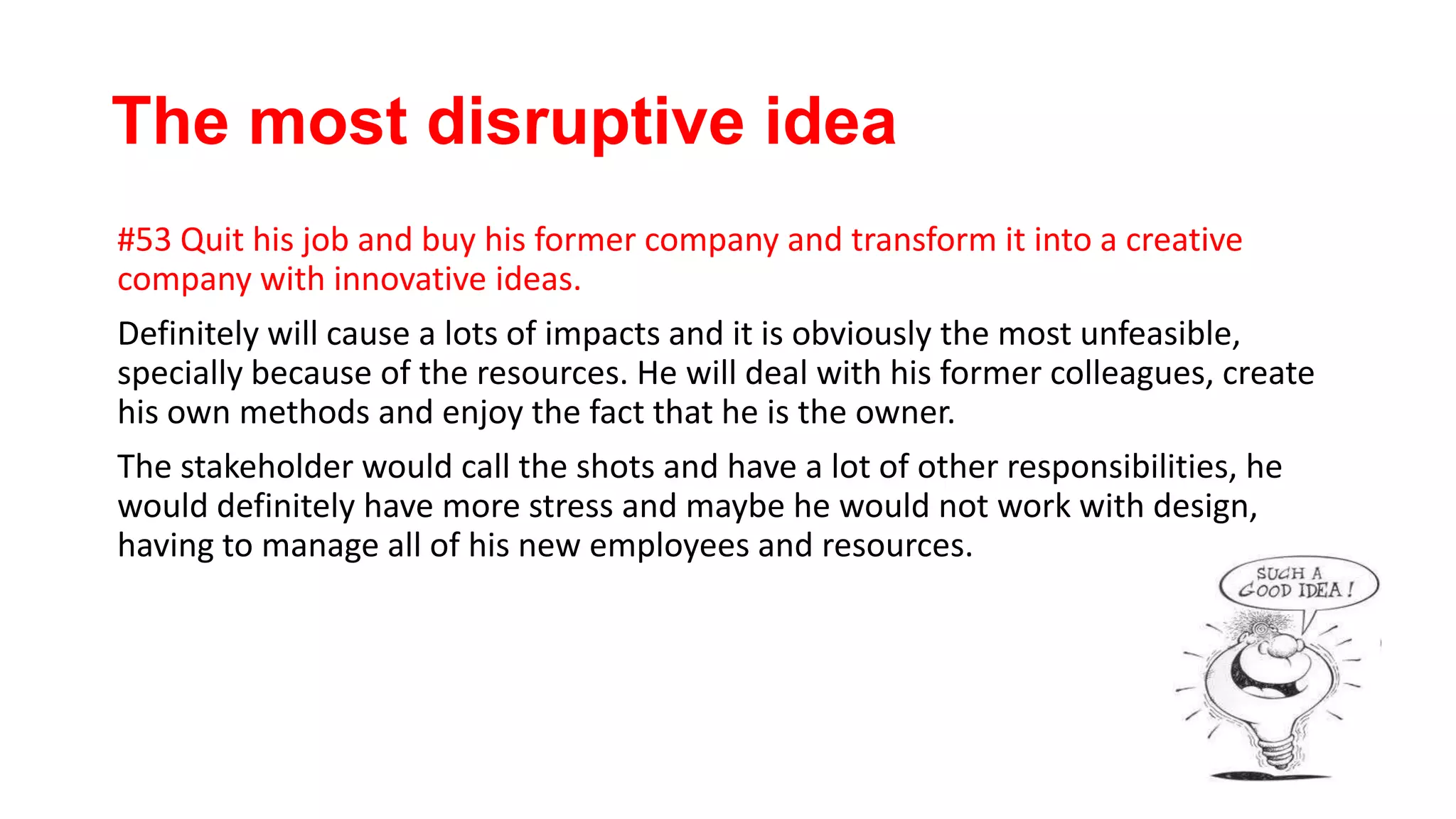 The most disruptive idea
#53 Quit his job and buy his former company and transform it into a creative
company with innovative ideas.
Definitely will cause a lots of impacts and it is obviously the most unfeasible,
specially because of the resources. He will deal with his former colleagues, create
his own methods and enjoy the fact that he is the owner.
The stakeholder would call the shots and have a lot of other responsibilities, he
would definitely have more stress and maybe he would not work with design,
having to manage all of his new employees and resources.
 