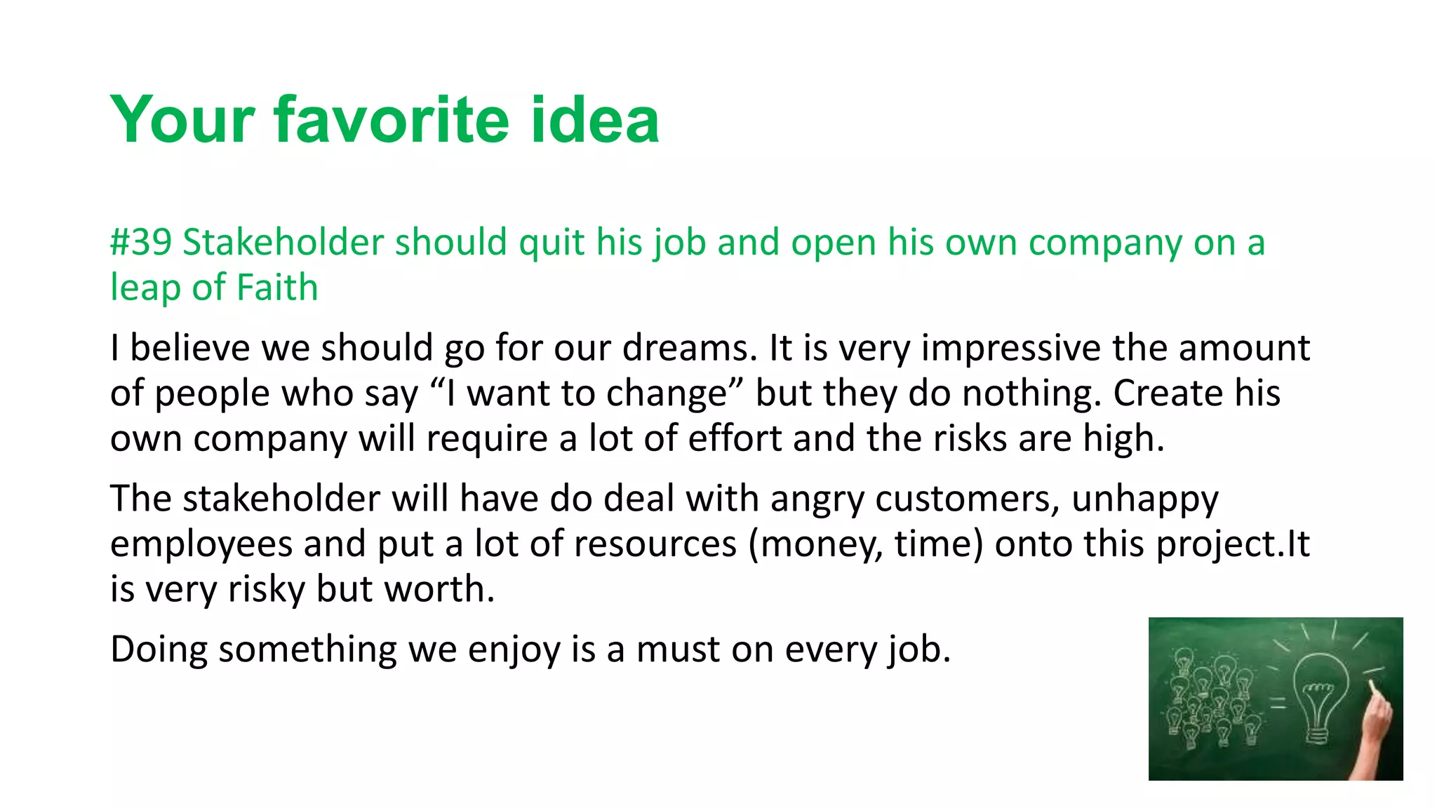 Your favorite idea
#39 Stakeholder should quit his job and open his own company on a
leap of Faith
I believe we should go for our dreams. It is very impressive the amount
of people who say “I want to change” but they do nothing. Create his
own company will require a lot of effort and the risks are high.
The stakeholder will have do deal with angry customers, unhappy
employees and put a lot of resources (money, time) onto this project.It
is very risky but worth.
Doing something we enjoy is a must on every job.
 