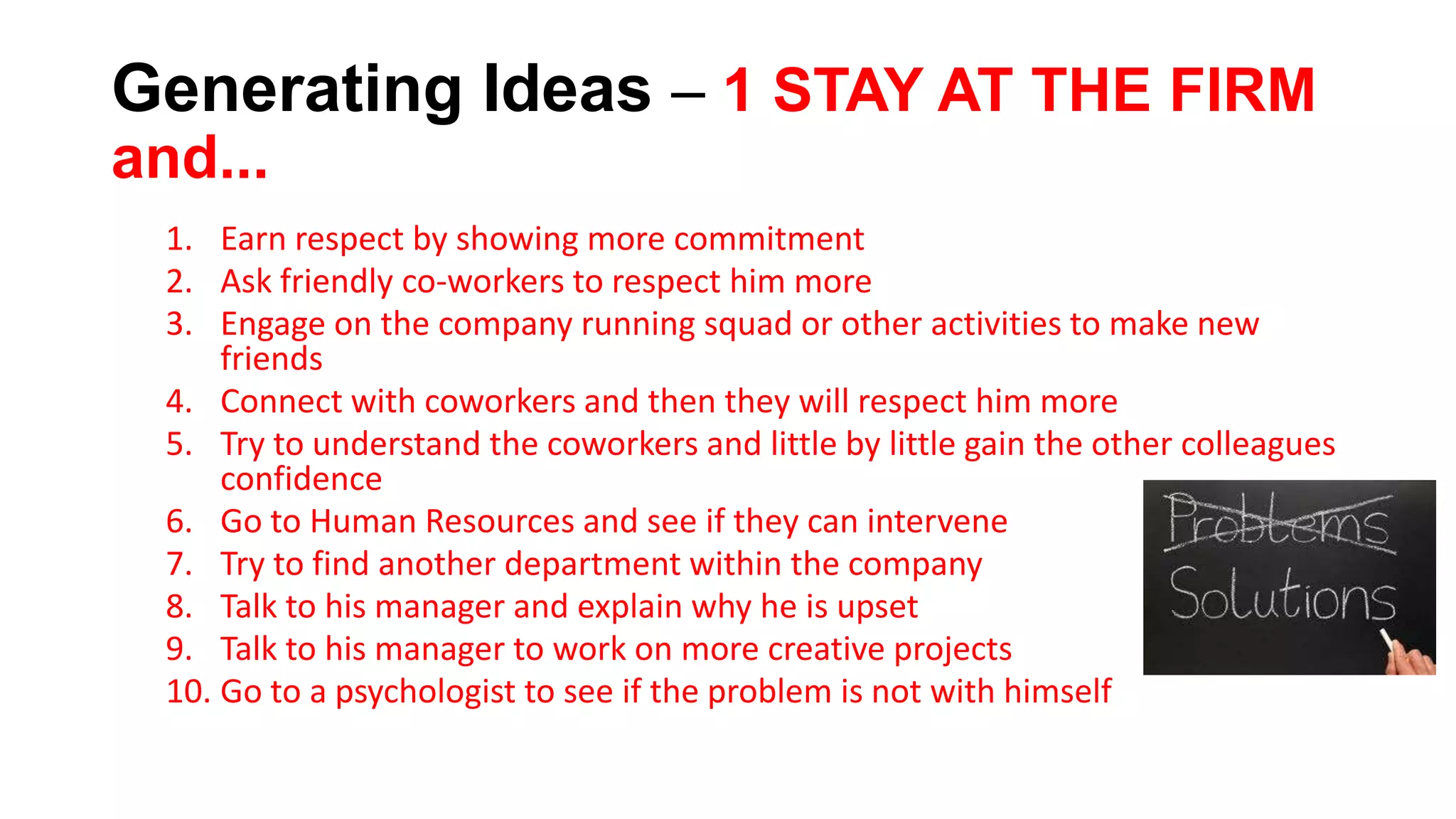 Generating Ideas – 1 STAY AT THE FIRM
and...
1. Earn respect by showing more commitment
2. Ask friendly co-workers to respect him more
3. Engage on the company running squad or other activities to make new
friends
4. Connect with coworkers and then they will respect him more
5. Try to understand the coworkers and little by little gain the other colleagues
confidence
6. Go to Human Resources and see if they can intervene
7. Try to find another department within the company
8. Talk to his manager and explain why he is upset
9. Talk to his manager to work on more creative projects
10. Go to a psychologist to see if the problem is not with himself
 