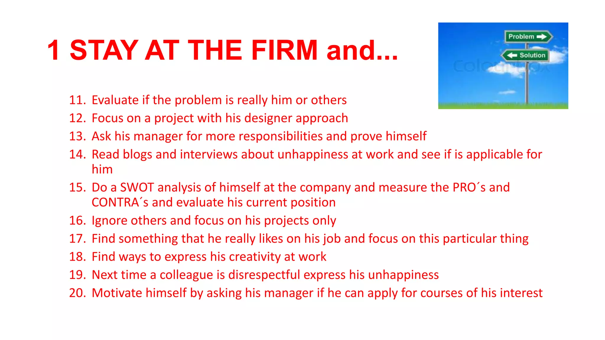 1 STAY AT THE FIRM and...
11. Evaluate if the problem is really him or others
12. Focus on a project with his designer approach
13. Ask his manager for more responsibilities and prove himself
14. Read blogs and interviews about unhappiness at work and see if is applicable for
him
15. Do a SWOT analysis of himself at the company and measure the PRO´s and
CONTRA´s and evaluate his current position
16. Ignore others and focus on his projects only
17. Find something that he really likes on his job and focus on this particular thing
18. Find ways to express his creativity at work
19. Next time a colleague is disrespectful express his unhappiness
20. Motivate himself by asking his manager if he can apply for courses of his interest
 