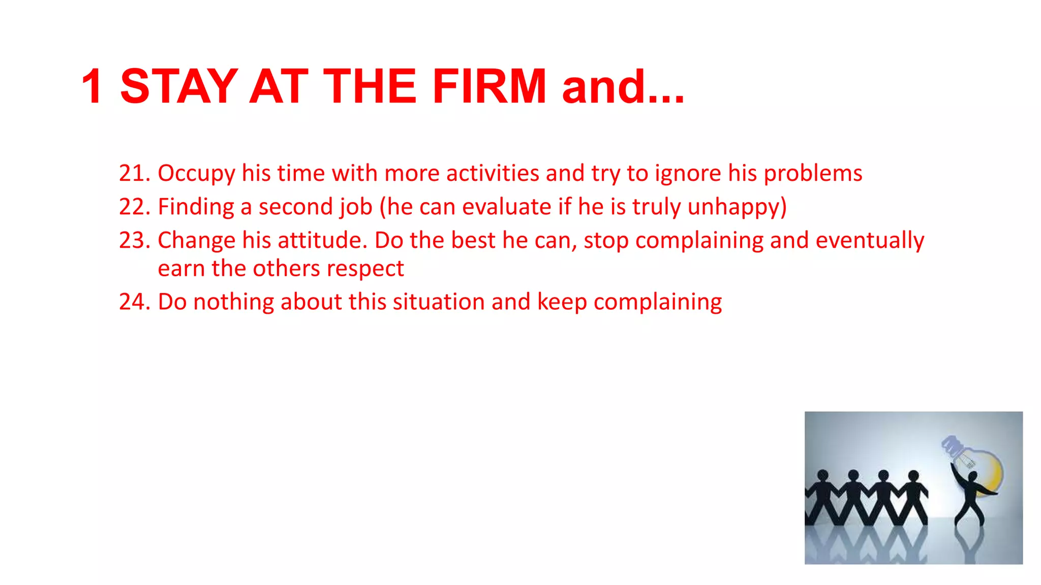 1 STAY AT THE FIRM and...
21. Occupy his time with more activities and try to ignore his problems
22. Finding a second job (he can evaluate if he is truly unhappy)
23. Change his attitude. Do the best he can, stop complaining and eventually
earn the others respect
24. Do nothing about this situation and keep complaining
 