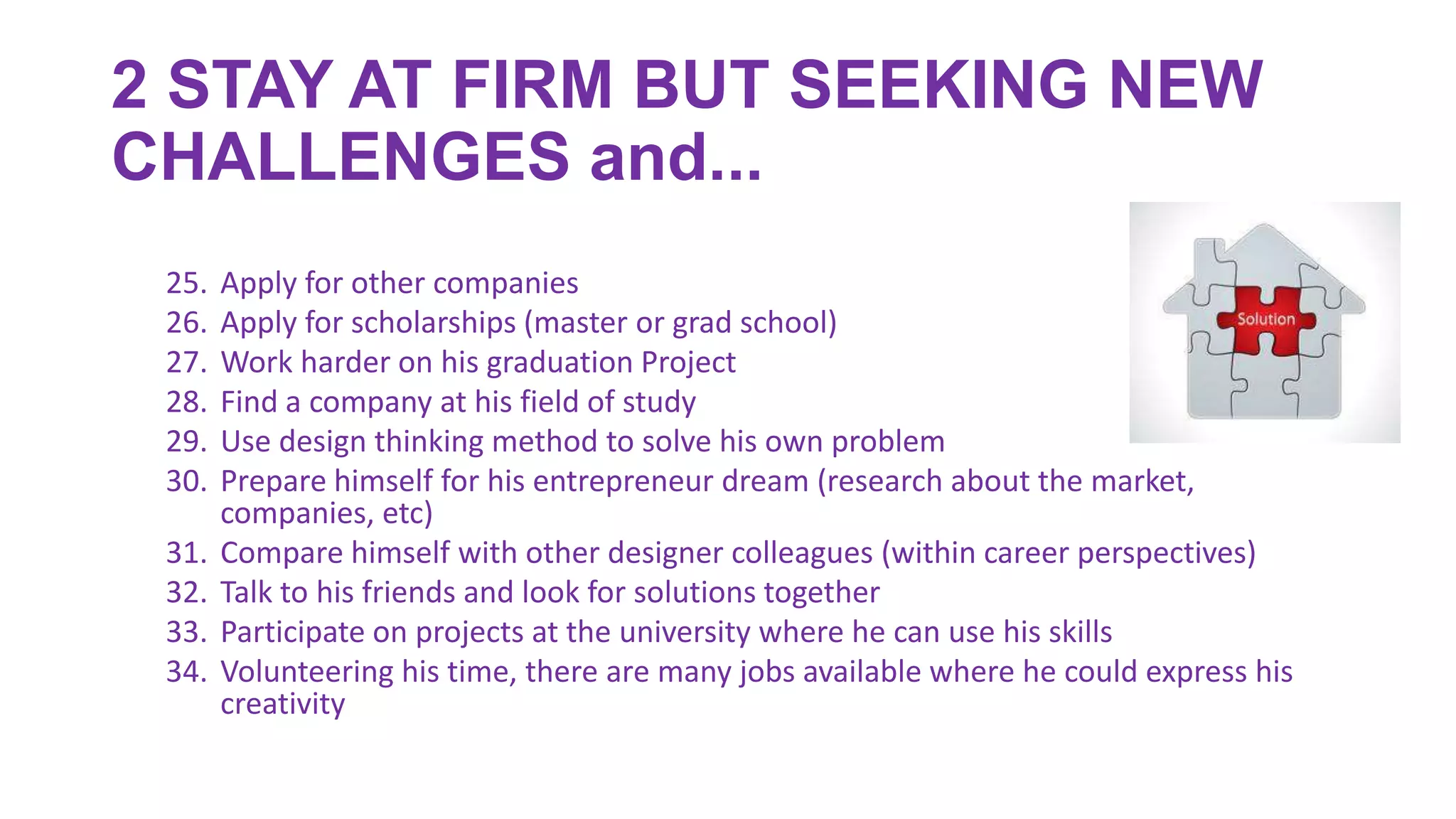 2 STAY AT FIRM BUT SEEKING NEW
CHALLENGES and...
25. Apply for other companies
26. Apply for scholarships (master or grad school)
27. Work harder on his graduation Project
28. Find a company at his field of study
29. Use design thinking method to solve his own problem
30. Prepare himself for his entrepreneur dream (research about the market,
companies, etc)
31. Compare himself with other designer colleagues (within career perspectives)
32. Talk to his friends and look for solutions together
33. Participate on projects at the university where he can use his skills
34. Volunteering his time, there are many jobs available where he could express his
creativity
 