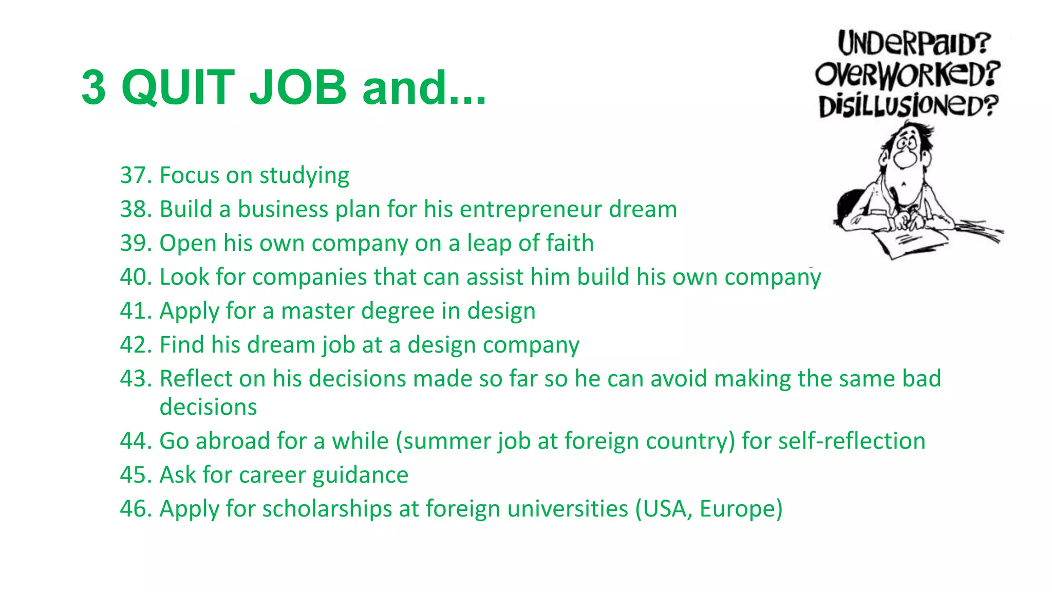 3 QUIT JOB and...
37. Focus on studying
38. Build a business plan for his entrepreneur dream
39. Open his own company on a leap of faith
40. Look for companies that can assist him build his own company
41. Apply for a master degree in design
42. Find his dream job at a design company
43. Reflect on his decisions made so far so he can avoid making the same bad
decisions
44. Go abroad for a while (summer job at foreign country) for self-reflection
45. Ask for career guidance
46. Apply for scholarships at foreign universities (USA, Europe)
 