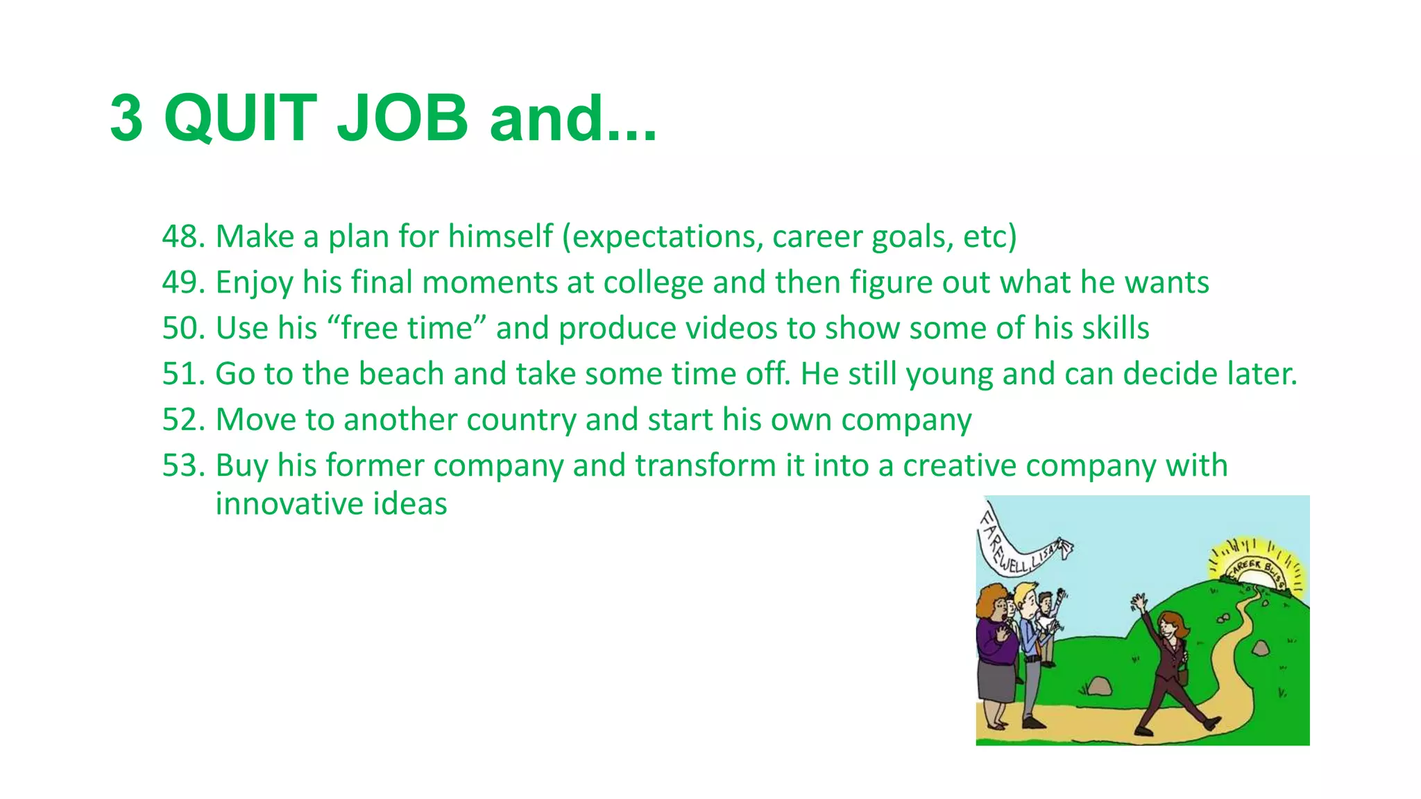 3 QUIT JOB and...
48. Make a plan for himself (expectations, career goals, etc)
49. Enjoy his final moments at college and then figure out what he wants
50. Use his “free time” and produce videos to show some of his skills
51. Go to the beach and take some time off. He still young and can decide later.
52. Move to another country and start his own company
53. Buy his former company and transform it into a creative company with
innovative ideas
 