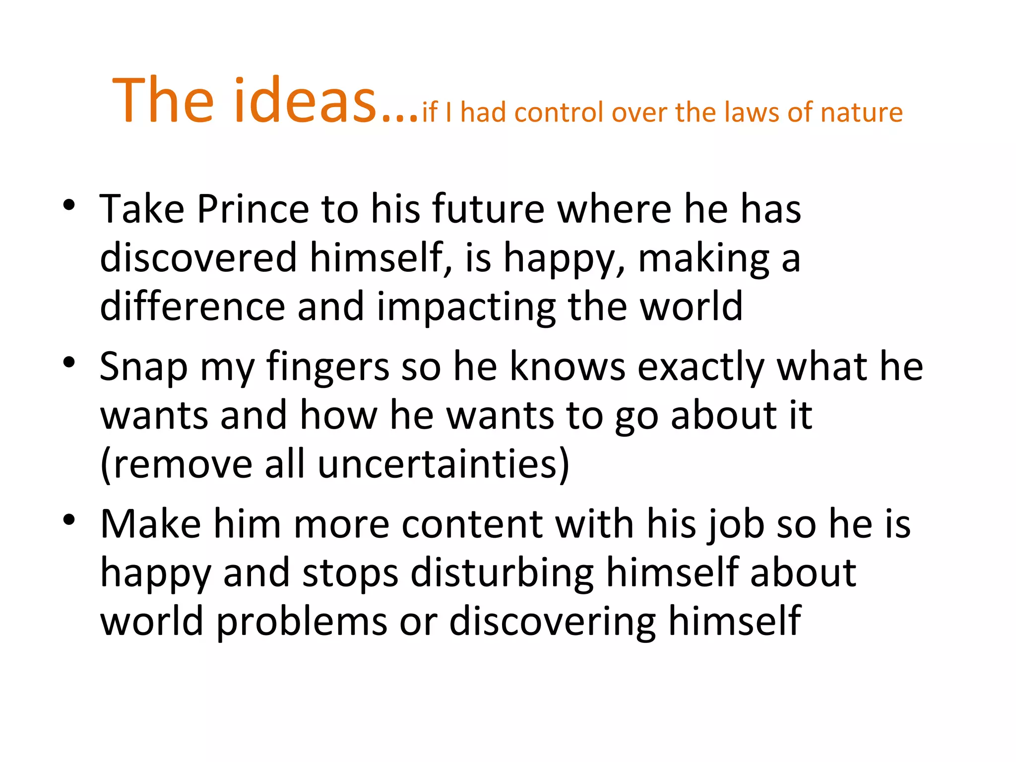 The ideas…if I had control over the laws of nature
• Take Prince to his future where he has
discovered himself, is happy, making a
difference and impacting the world
• Snap my fingers so he knows exactly what he
wants and how he wants to go about it
(remove all uncertainties)
• Make him more content with his job so he is
happy and stops disturbing himself about
world problems or discovering himself
 