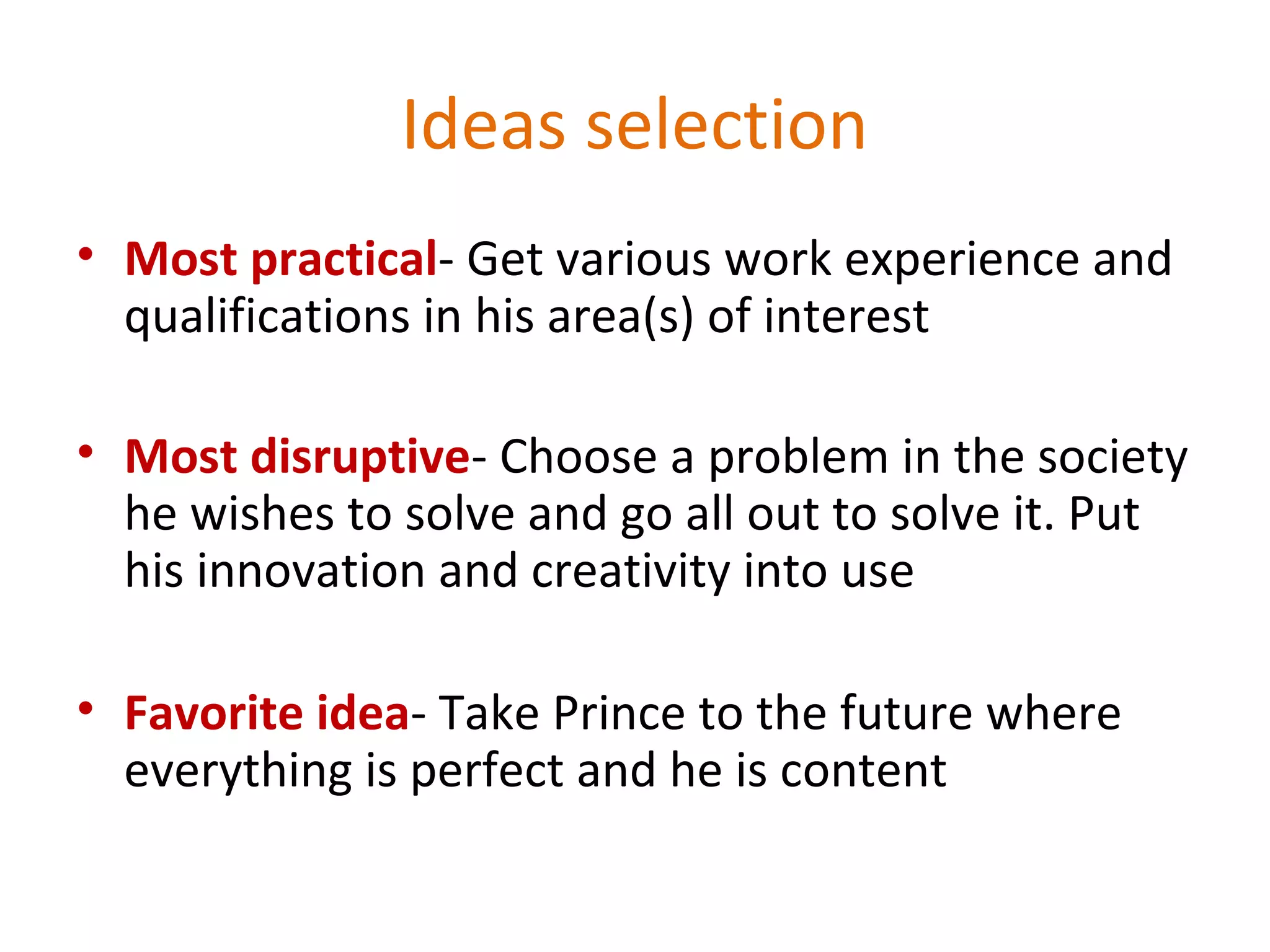 Ideas selection
• Most practical- Get various work experience and
qualifications in his area(s) of interest
• Most disruptive- Choose a problem in the society
he wishes to solve and go all out to solve it. Put
his innovation and creativity into use
• Favorite idea- Take Prince to the future where
everything is perfect and he is content
 
