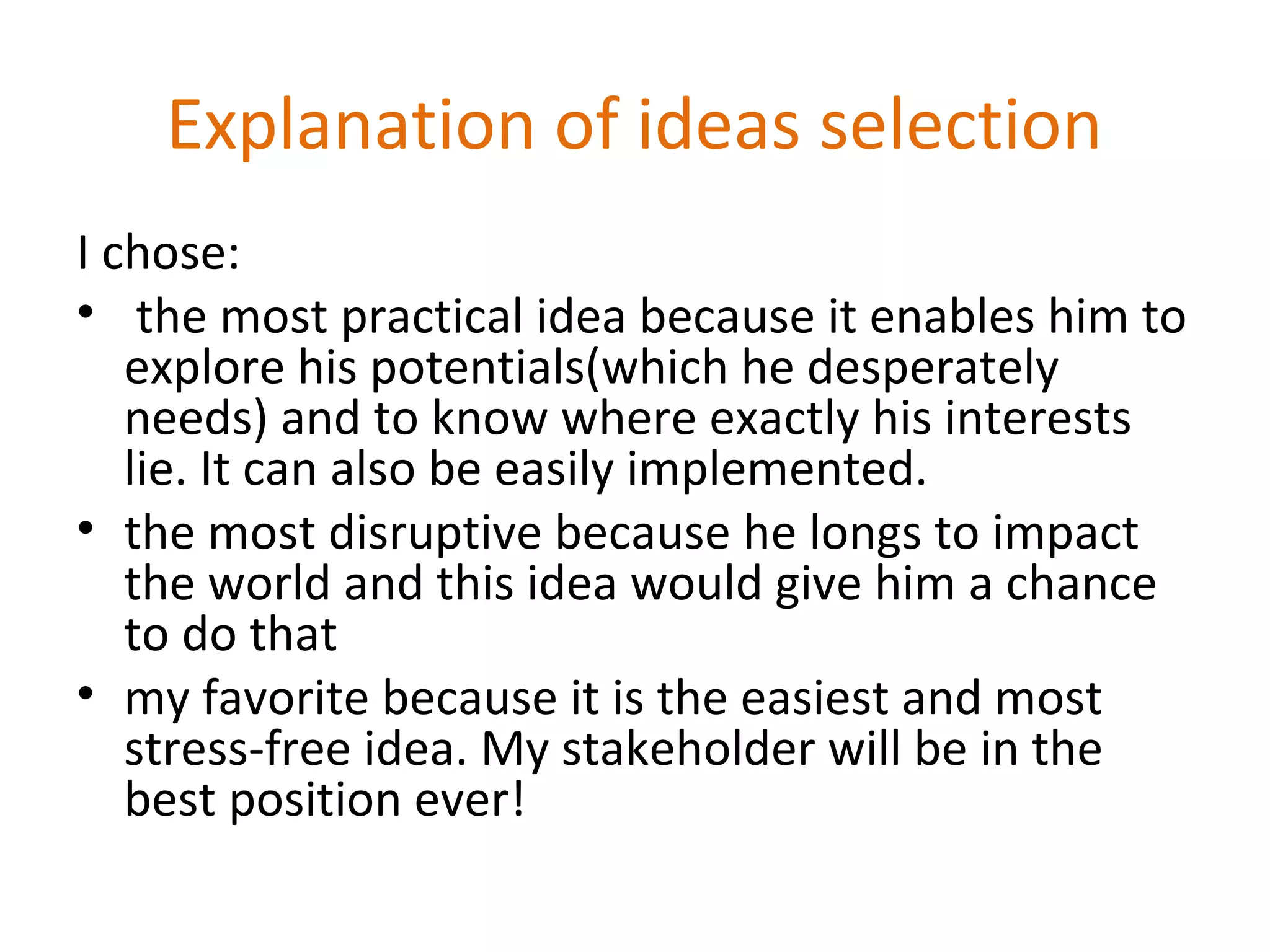 Explanation of ideas selection
I chose:
• the most practical idea because it enables him to
explore his potentials(which he desperately
needs) and to know where exactly his interests
lie. It can also be easily implemented.
• the most disruptive because he longs to impact
the world and this idea would give him a chance
to do that
• my favorite because it is the easiest and most
stress-free idea. My stakeholder will be in the
best position ever!
 