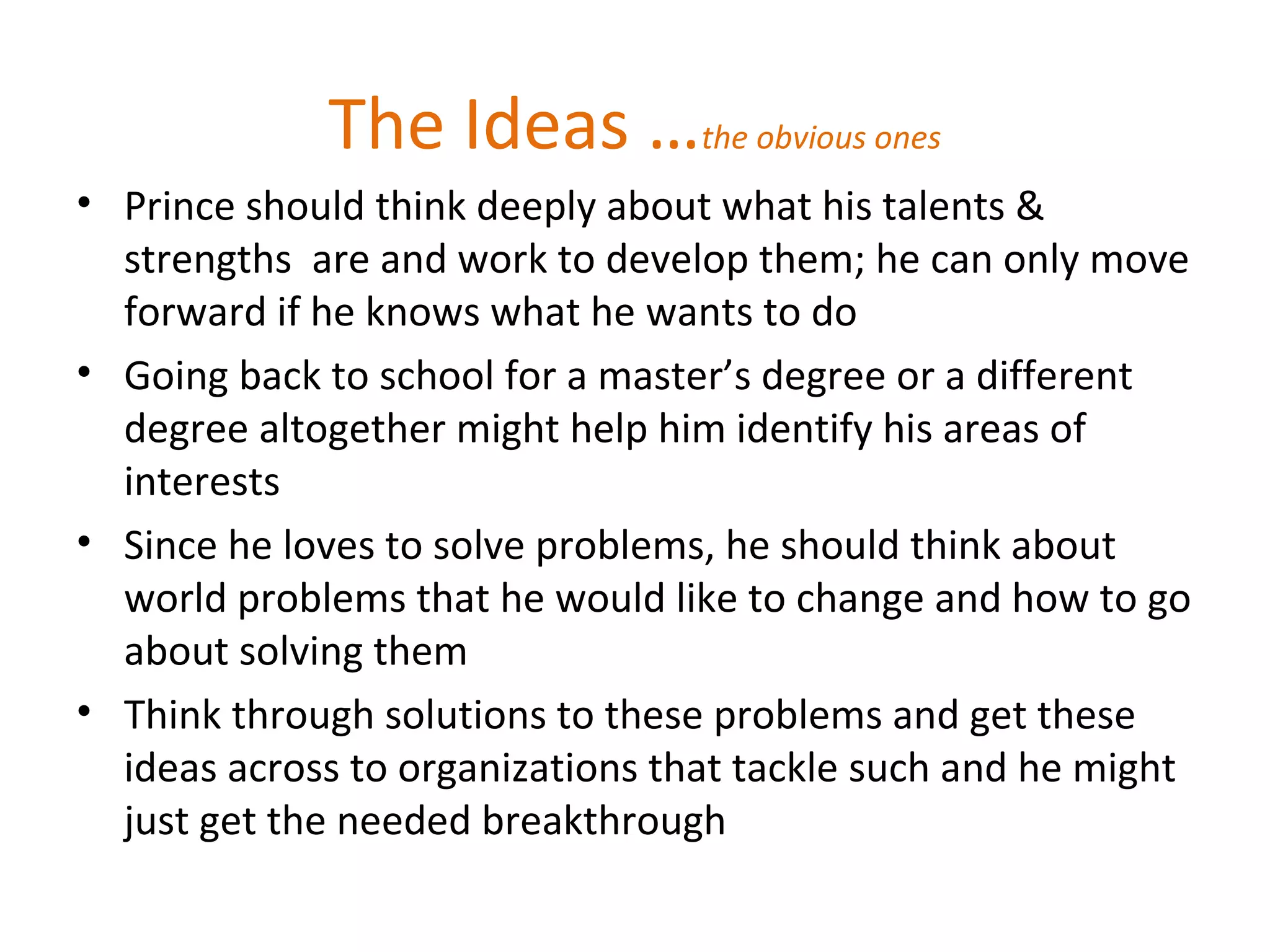 The Ideas …the obvious ones
• Prince should think deeply about what his talents &
strengths are and work to develop them; he can only move
forward if he knows what he wants to do
• Going back to school for a master’s degree or a different
degree altogether might help him identify his areas of
interests
• Since he loves to solve problems, he should think about
world problems that he would like to change and how to go
about solving them
• Think through solutions to these problems and get these
ideas across to organizations that tackle such and he might
just get the needed breakthrough
 