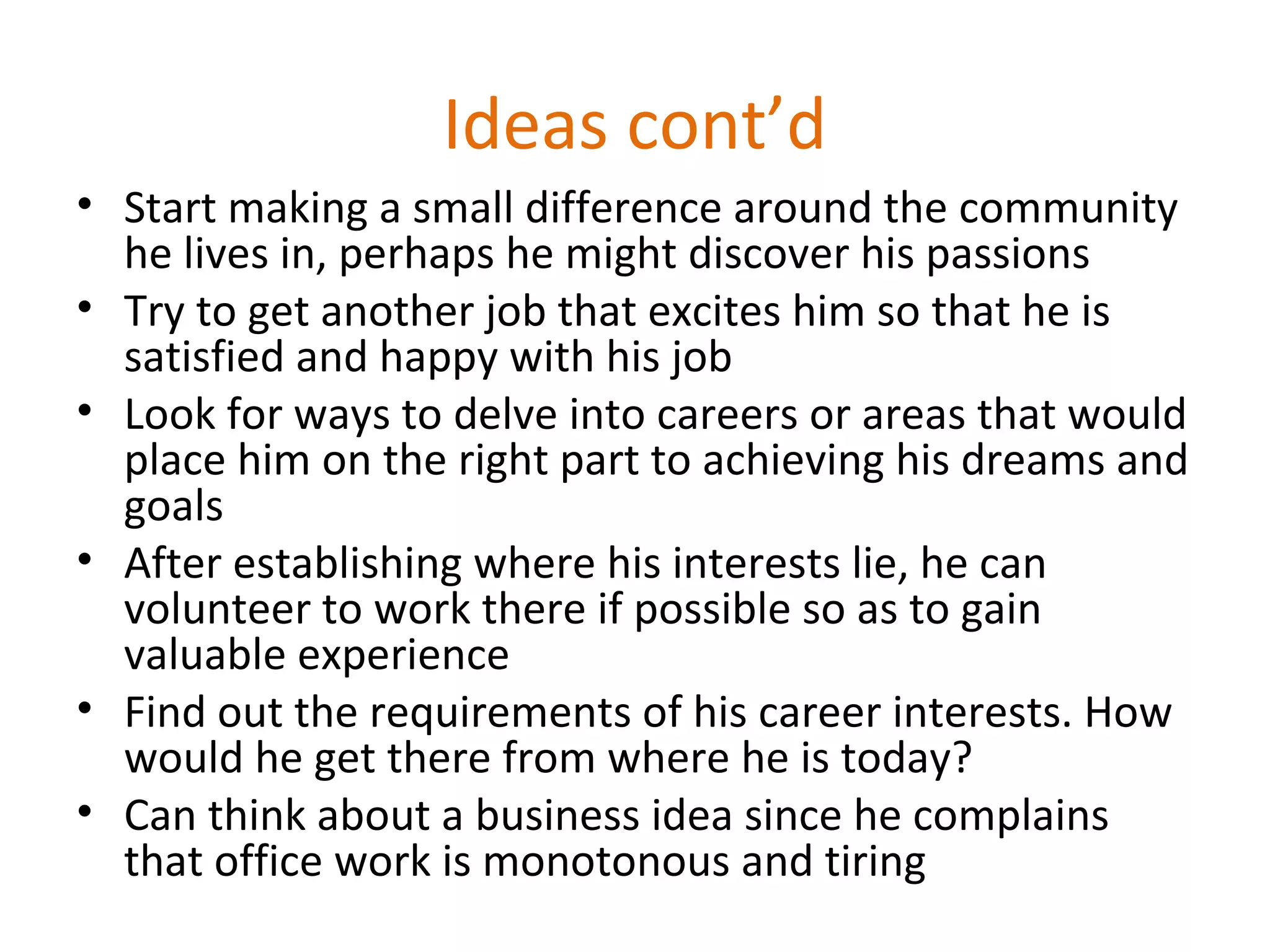 Ideas cont’d
• Start making a small difference around the community
he lives in, perhaps he might discover his passions
• Try to get another job that excites him so that he is
satisfied and happy with his job
• Look for ways to delve into careers or areas that would
place him on the right part to achieving his dreams and
goals
• After establishing where his interests lie, he can
volunteer to work there if possible so as to gain
valuable experience
• Find out the requirements of his career interests. How
would he get there from where he is today?
• Can think about a business idea since he complains
that office work is monotonous and tiring
 