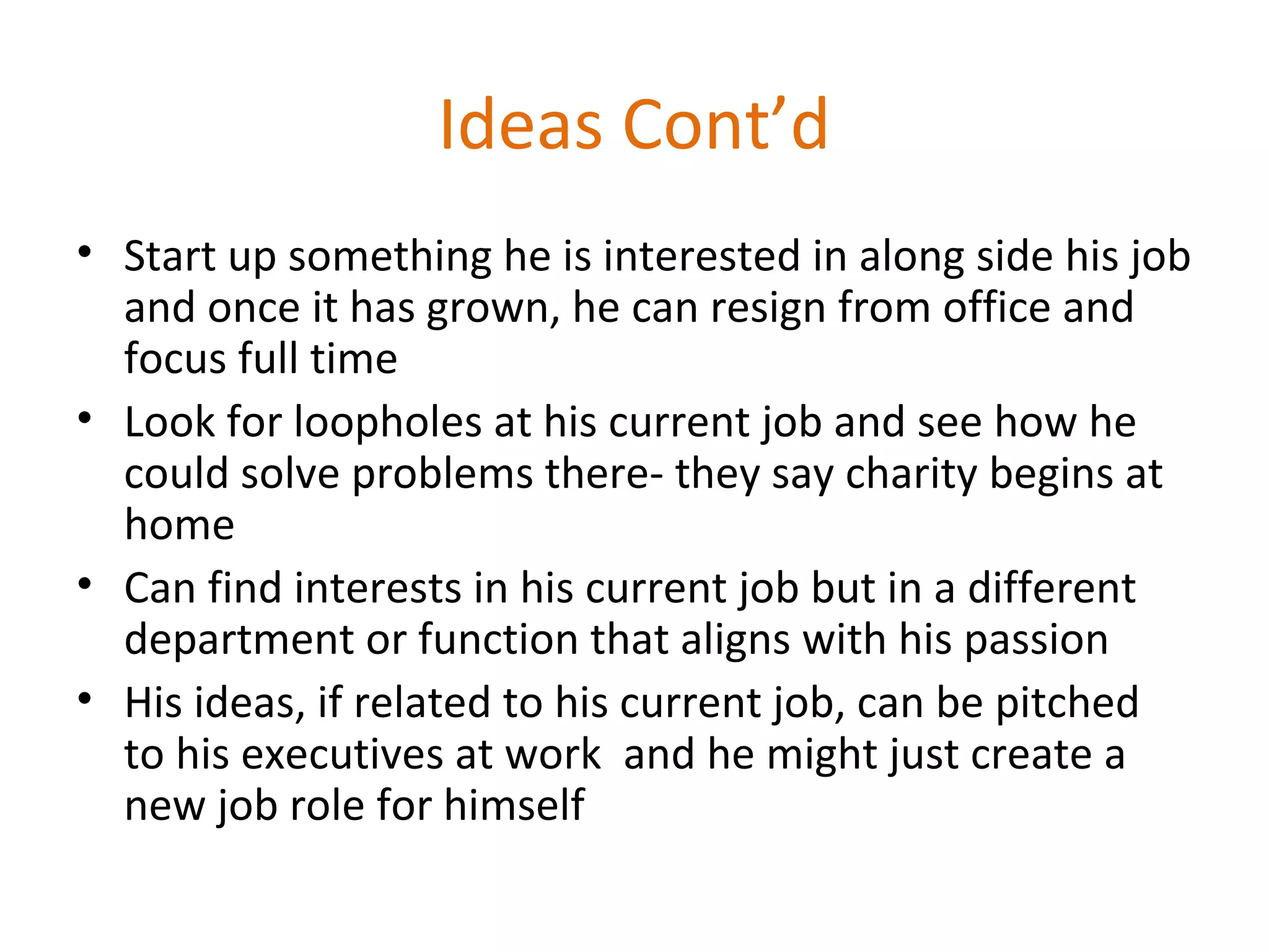 Ideas Cont’d
• Start up something he is interested in along side his job
and once it has grown, he can resign from office and
focus full time
• Look for loopholes at his current job and see how he
could solve problems there- they say charity begins at
home
• Can find interests in his current job but in a different
department or function that aligns with his passion
• His ideas, if related to his current job, can be pitched
to his executives at work and he might just create a
new job role for himself
 