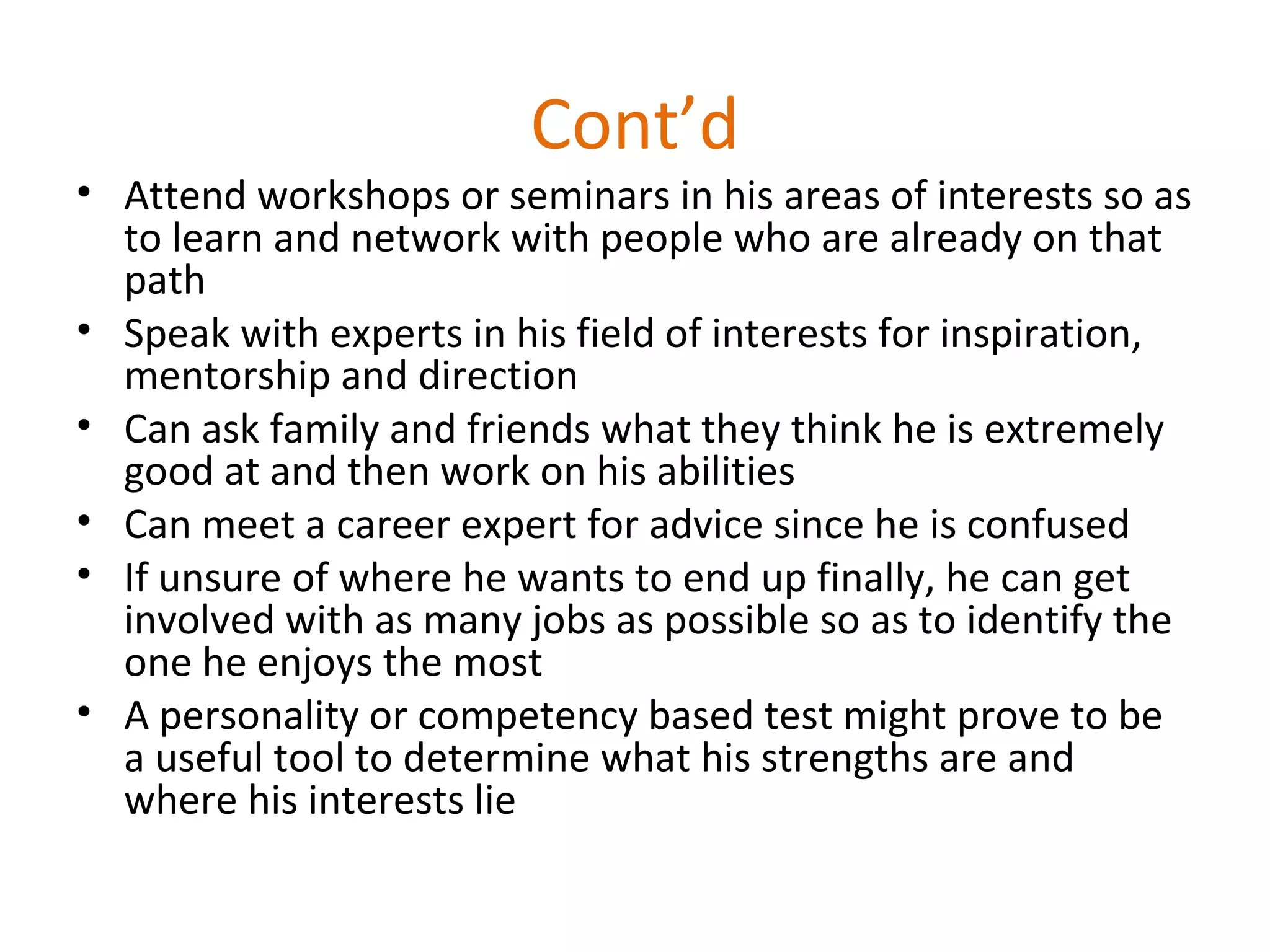 Cont’d
• Attend workshops or seminars in his areas of interests so as
to learn and network with people who are already on that
path
• Speak with experts in his field of interests for inspiration,
mentorship and direction
• Can ask family and friends what they think he is extremely
good at and then work on his abilities
• Can meet a career expert for advice since he is confused
• If unsure of where he wants to end up finally, he can get
involved with as many jobs as possible so as to identify the
one he enjoys the most
• A personality or competency based test might prove to be
a useful tool to determine what his strengths are and
where his interests lie
 