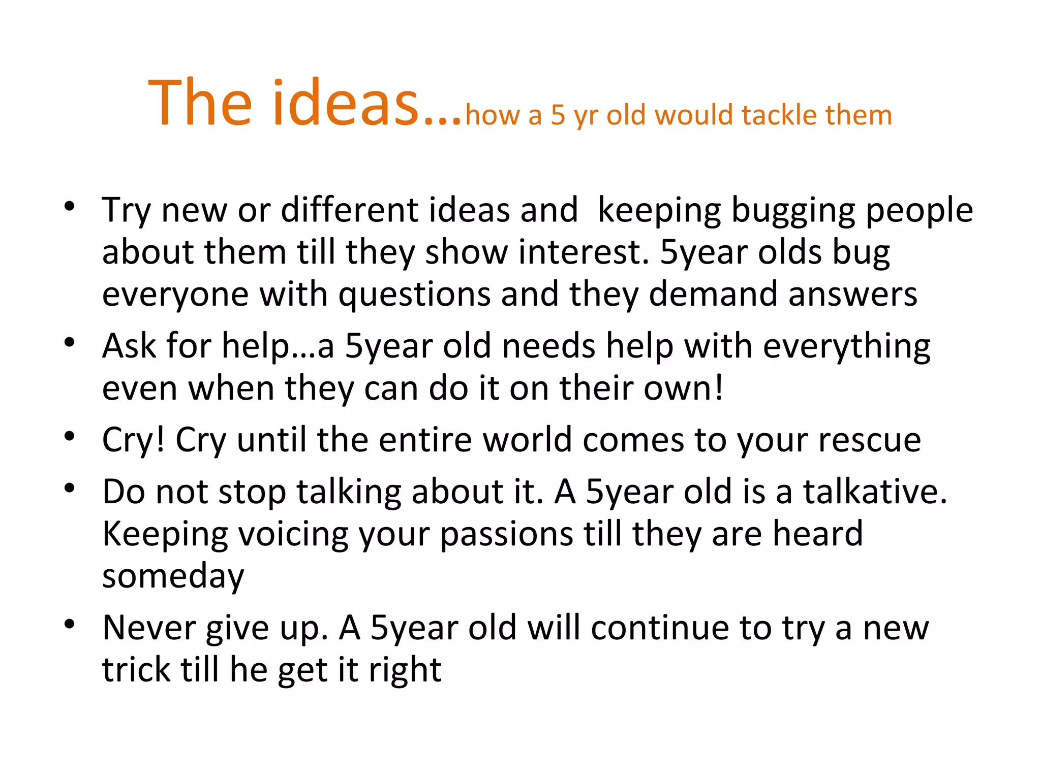 The ideas…how a 5 yr old would tackle them
• Try new or different ideas and keeping bugging people
about them till they show interest. 5year olds bug
everyone with questions and they demand answers
• Ask for help…a 5year old needs help with everything
even when they can do it on their own!
• Cry! Cry until the entire world comes to your rescue
• Do not stop talking about it. A 5year old is a talkative.
Keeping voicing your passions till they are heard
someday
• Never give up. A 5year old will continue to try a new
trick till he get it right
 