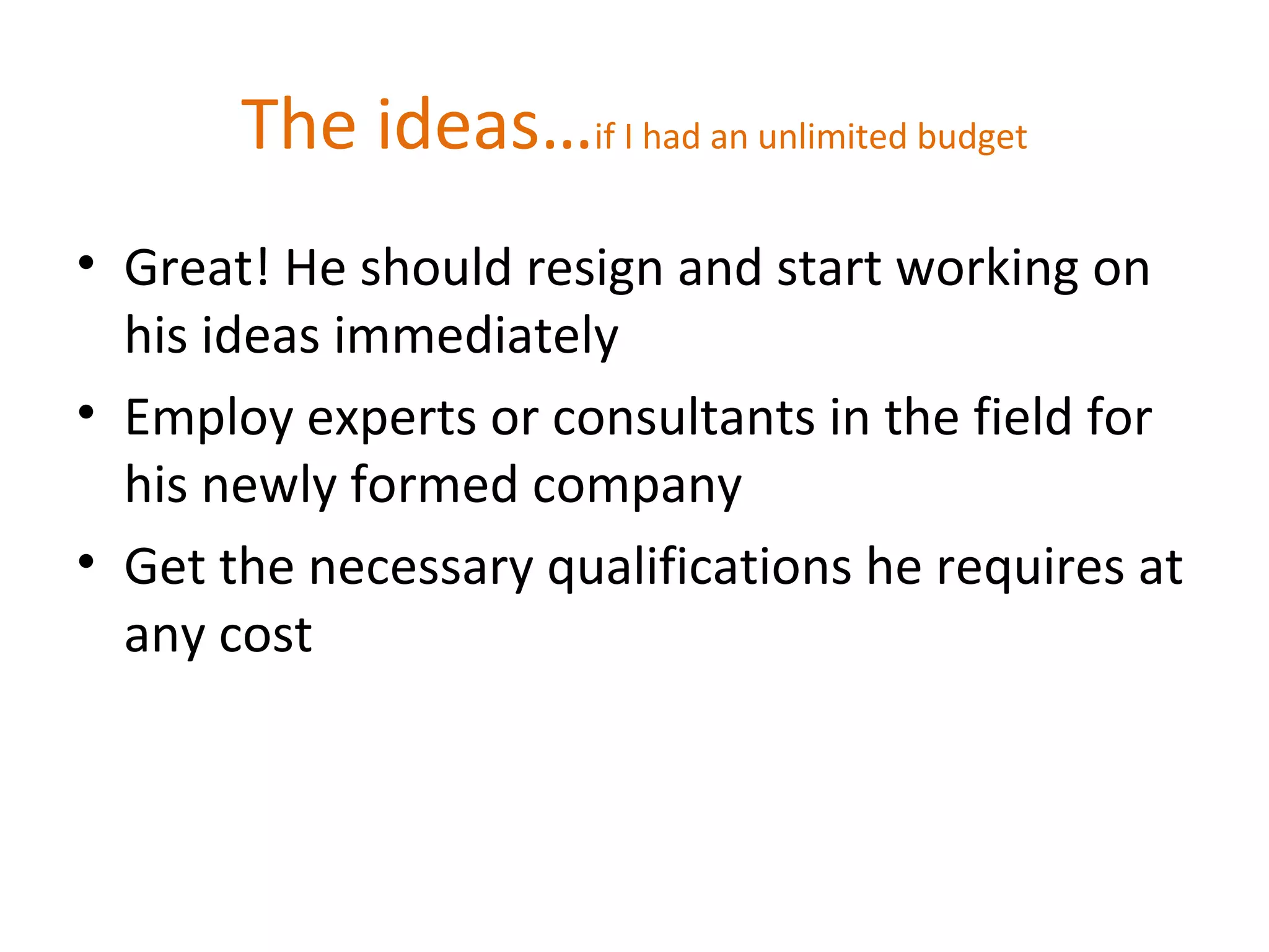 The ideas…if I had an unlimited budget
• Great! He should resign and start working on
his ideas immediately
• Employ experts or consultants in the field for
his newly formed company
• Get the necessary qualifications he requires at
any cost
 