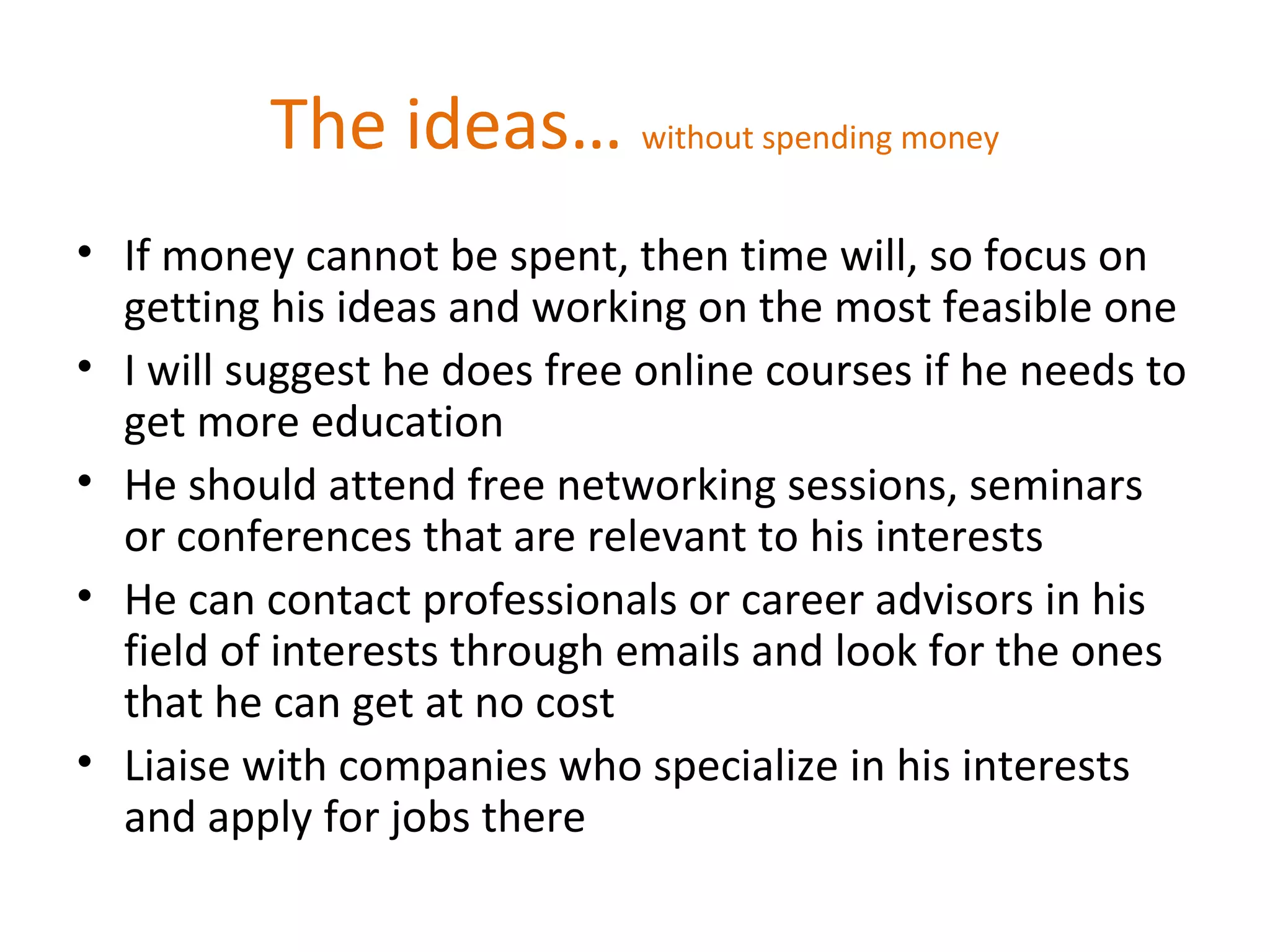 The ideas… without spending money
• If money cannot be spent, then time will, so focus on
getting his ideas and working on the most feasible one
• I will suggest he does free online courses if he needs to
get more education
• He should attend free networking sessions, seminars
or conferences that are relevant to his interests
• He can contact professionals or career advisors in his
field of interests through emails and look for the ones
that he can get at no cost
• Liaise with companies who specialize in his interests
and apply for jobs there
 