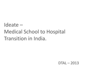 Ideate –
Medical School to Hospital
Transition in India.
DTAL – 2013
 