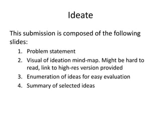 Ideate
This submission is composed of the following
slides:
1. Problem statement
2. Visual of ideation mind-map. Might be hard to
read, link to high-res version provided
3. Enumeration of ideas for easy evaluation
4. Summary of selected ideas
 