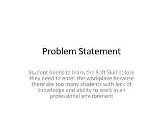 Problem Statement
Student needs to learn the Soft Skill before
they need to enter the workplace because
there are too many students with lack of
knowledge and ability to work in an
professional environment
 