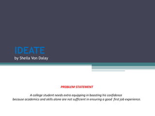 IDEATE
by Sheila Von Dalay
PROBLEM STATEMENT
A college student needs extra equipping in boosting his confidence
because academics and skills alone are not sufficient in ensuring a good first job experience.
 