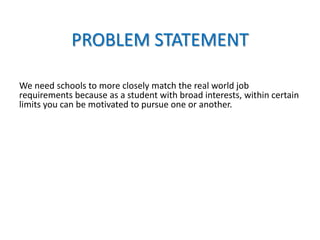 PROBLEM STATEMENT
We need schools to more closely match the real world job
requirements because as a student with broad interests, within certain
limits you can be motivated to pursue one or another.
 