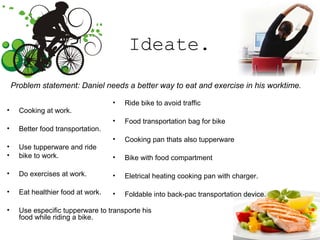 Ideate.
• Cooking at work.
• Better food transportation.
• Use tupperware and ride
• bike to work.
• Do exercises at work.
• Eat healthier food at work.
• Use especific tupperware to transporte his
food while riding a bike.
Problem statement: Daniel needs a better way to eat and exercise in his worktime.
• Ride bike to avoid traffic
• Food transportation bag for bike
• Cooking pan thats also tupperware
• Bike with food compartment
• Eletrical heating cooking pan with charger.
• Foldable into back-pac transportation device.
 